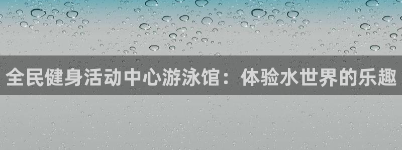 尊龙人生就是博一下阿扎尔：全民健身活动中心游泳馆：体验水